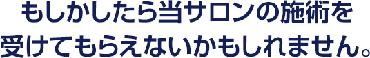 もしかしたら当サロンの施術を受けてもらえないかもしれません。